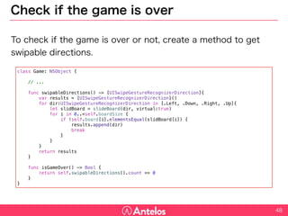 Check if the game is over
To check if the game is over or not, create a method to get swipable
directions.
48
class Game: NSObject {
// ...
func swipableDirections() -> [UISwipeGestureRecognizerDirection]{
var results = [UISwipeGestureRecognizerDirection]()
for dir:UISwipeGestureRecognizerDirection in [.Left, .Down, .Right, .Up]{
let slidBoard = slideBoard(dir, virtual:true)
for i in 0..<self.boardSize {
if !self.board[i].elementsEqual(slidBoard[i]) {
results.append(dir)
break
}
}
}
return results
}
func isGameOver() -> Bool {
return self.swipableDirections().count == 0
}
}
 