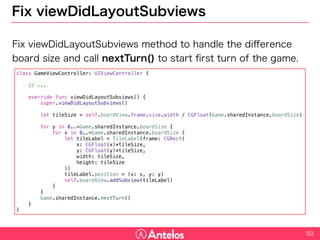 Fix viewDidLayoutSubviews
Fix viewDidLayoutSubviews method to handle the difference board
size and call nextTurn() to start first turn of the game.
50
class GameViewController: UIViewController {
// ...
override func viewDidLayoutSubviews() {
super.viewDidLayoutSubviews()
let tileSize = self.boardView.frame.size.width / CGFloat(Game.sharedInstance.boardSize)
for y in 0..<Game.sharedInstance.boardSize {
for x in 0..<Game.sharedInstance.boardSize {
let tileLabel = TileLabel(frame: CGRect(
x: CGFloat(x)*tileSize,
y: CGFloat(y)*tileSize,
width: tileSize,
height: tileSize
))
tileLabel.position = (x: x, y: y)
self.boardView.addSubview(tileLabel)
}
}
Game.sharedInstance.nextTurn()
}
}
 