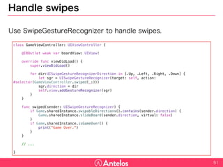 Handle swipes
Use SwipeGestureRecognizer to handle swipes.
51
class GameViewController: UIViewController {
@IBOutlet weak var boardView: UIView!
override func viewDidLoad() {
super.viewDidLoad()
for dir:UISwipeGestureRecognizerDirection in [.Up, .Left, .Right, .Down] {
let sgr = UISwipeGestureRecognizer(target: self, action: #selector(GameViewController.swiped(_:)))
sgr.direction = dir
self.view.addGestureRecognizer(sgr)
}
}
func swiped(sender: UISwipeGestureRecognizer) {
if Game.sharedInstance.swipableDirections().contains(sender.direction) {
Game.sharedInstance.slideBoard(sender.direction, virtual: false)
}
if Game.sharedInstance.isGameOver() {
print("Game Over.")
}
}
// ...
}
 