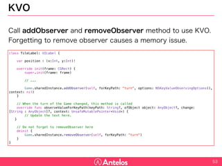 KVO
Call addObserver and removeObserver method to use KVO.
Forgetting to remove observer causes a memory issue.
53
class TileLabel: UILabel {
var position : (x:Int, y:Int)!
override init(frame: CGRect) {
super.init(frame: frame)
// ...
Game.sharedInstance.addObserver(self, forKeyPath: "turn", options: NSKeyValueObservingOptions(), context: nil)
}
// When the turn of the Game changed, this method is called
override func observeValueForKeyPath(keyPath: String?, ofObject object: AnyObject?, change: [String : AnyObject]?, context:
UnsafeMutablePointer<Void>) {
// Update the text here.
}
// Do not forget to removeObserver here
deinit {
Game.sharedInstance.removeObserver(self, forKeyPath: "turn")
}
}
 