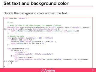 Set text and background color
Decide the background color and set the text.
54
class TileLabel: UILabel {
// ...
// When the turn of the Game changed, this method is called
override func observeValueForKeyPath(keyPath: String?, ofObject object: AnyObject?, change: [String : AnyObject]?, context:
UnsafeMutablePointer<Void>) {
self.setNumber(Game.sharedInstance.board[self.position.y][self.position.x])
}
// Decide the color
func getHue(num:Int, hue:CGFloat = 60) -> CGFloat{
if(num < 2){ return hue }
if(hue == 360){ return getHue(num / 2, hue: 24 ) }
return getHue(num / 2, hue: hue + 24 )
}
func setNumber(num:Int){
if num == 0 {
self.text = ""
self.backgroundColor = UIColor.clearColor()
} else {
self.text = "(num)"
self.backgroundColor = UIColor(hue: getHue(num)/360, saturation: 1.0, brightness: 1.0, alpha: 1.0)
}
}
}
 