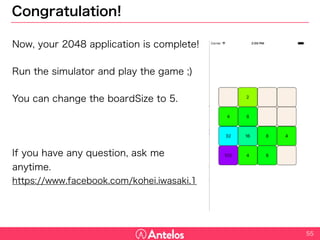 Congratulation!
55
Now, your 2048 application is complete!
Run the simulator and play the game ;)
You can change the boardSize to 5.
If you have any question, ask me anytime.
https://www.facebook.com/kohei.iwasaki.1
 