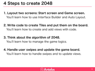 4 Steps to create 2048
1. Layout two screens: Start screen and Game screen.
You’ll learn how to use Interface Builder and Auto Layout.
2. Write code to create Tiles and put them on the board.
You’ll learn how to create and add views with code.
3. Think about the algorithm of 2048.
You’ll learn how to manage the game logics.
4. Handle user swipes and update the game board.
You’ll learn how to handle swipes and to update views.
9
 
