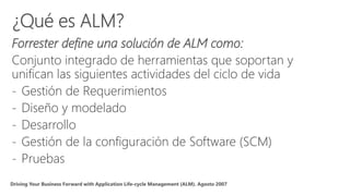 Forrester define una solución de ALM como:
Conjunto integrado de herramientas que soportan y
unifican las siguientes actividades del ciclo de vida
- Gestión de Requerimientos
- Diseño y modelado
- Desarrollo
- Gestión de la configuración de Software (SCM)
- Pruebas
 