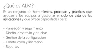 Es un conjunto de herramientas, procesos y prácticas que
ayudan a los equipos a gestionar el ciclo de vida de las
aplicaciones y que ofrece capacidades para:
- Planeación y seguimiento
- Diseño, desarrollo y pruebas
- Gestión de la configuración
- Construcción y liberación
- Reportes
 