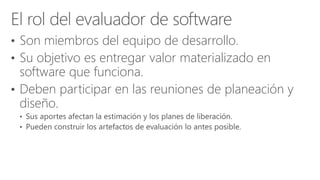 • Son miembros del equipo de desarrollo.
• Su objetivo es entregar valor materializado en
software que funciona.
• Deben participar en las reuniones de planeación y
diseño.
 