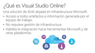 Una solución de ALM alojada en infraestructura Microsoft.
• Acceso a todos artefactos e información generada por el
equipo de trabajo.
• No requiere gestión de infraestructura
• Habilita la integración hacia herramientas Microsoft y de
otras plataformas
 