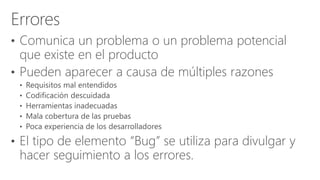 • Comunica un problema o un problema potencial
que existe en el producto
• Pueden aparecer a causa de múltiples razones
• El tipo de elemento “Bug” se utiliza para divulgar y
hacer seguimiento a los errores.
 