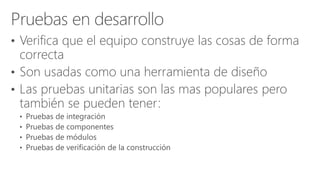 • Verifica que el equipo construye las cosas de forma
correcta
• Son usadas como una herramienta de diseño
• Las pruebas unitarias son las mas populares pero
también se pueden tener:
 