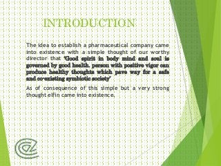 INTRODUCTION
The idea to establish a pharmaceutical company came
into existence with a simple thought of our worthy
director that ‘Good spirit in body mind and soul is
governed by good health. person with positive vigor can
produce healthy thoughts which pave way for a safe
and co-existing symbiotic society’
As of consequence of this simple but a very strong
thought elfin came into existence.
 