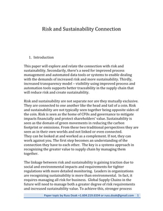  
	
  
Paper	
  topic	
  by	
  Russ	
  Doak	
  +1.604.219.6334	
  or	
  russ.doak@gmail.com	
   1	
  
	
  
	
  
Risk	
  and	
  Sustainability	
  Connection	
  
	
  
	
  
	
  
	
  
1. Introduction	
  
	
  
This	
  paper	
  will	
  explore	
  and	
  relate	
  the	
  connection	
  with	
  risk	
  and	
  
sustainability.	
  Secondarily,	
  there’s	
  a	
  need	
  for	
  improved	
  process	
  
management	
  and	
  automated	
  data	
  tools	
  or	
  systems	
  to	
  enable	
  dealing	
  
with	
  the	
  demands	
  of	
  increased	
  risk	
  and	
  more	
  sustainability.	
  Thirdly,	
  
increased	
  transparency	
  model	
  –	
  visibility	
  using	
  improved	
  process	
  and	
  
automation	
  tools	
  supports	
  better	
  traceability	
  in	
  the	
  supply	
  chain	
  that	
  
will	
  reduce	
  risk	
  and	
  create	
  sustainability.	
  	
  	
  
	
  
Risk	
  and	
  sustainability	
  are	
  not	
  separate	
  nor	
  are	
  they	
  mutually	
  exclusive.	
  
They	
  are	
  connected	
  to	
  one	
  another	
  like	
  the	
  head	
  and	
  tail	
  of	
  a	
  coin.	
  Risk	
  
and	
  sustainability	
  are	
  not	
  typically	
  seen	
  together	
  being	
  opposite	
  sides	
  of	
  
the	
  coin.	
  Risk	
  is	
  seen	
  as	
  the	
  home	
  of	
  CFOs	
  and	
  governance	
  to	
  mitigate	
  
impacts	
  financially	
  and	
  protect	
  shareholders’	
  value.	
  Sustainability	
  is	
  
seen	
  as	
  the	
  domain	
  of	
  green	
  movements	
  in	
  reducing	
  the	
  carbon	
  
footprint	
  or	
  emissions.	
  From	
  these	
  two	
  traditional	
  perspectives	
  they	
  are	
  
seen	
  as	
  in	
  their	
  own	
  worlds	
  and	
  not	
  linked	
  or	
  even	
  connected.	
  
They	
  can	
  be	
  looked	
  at	
  and	
  worked	
  as	
  a	
  complement.	
  If	
  not,	
  they	
  can	
  
work	
  against	
  you.	
  The	
  first	
  step	
  becomes	
  an	
  understanding	
  of	
  the	
  
connection	
  they	
  have	
  to	
  each	
  other.	
  	
  The	
  key	
  is	
  a	
  systems	
  approach	
  in	
  
recognizing	
  the	
  greater	
  value	
  to	
  supply	
  chain	
  by	
  managing	
  them	
  
together.	
  	
  
	
  
The	
  linkage	
  between	
  risk	
  and	
  sustainability	
  is	
  gaining	
  traction	
  due	
  to	
  
social	
  and	
  environmental	
  impacts	
  and	
  requirements	
  for	
  tighter	
  
regulations	
  with	
  more	
  detailed	
  monitoring.	
  	
  Leaders	
  in	
  organizations	
  
are	
  recognizing	
  sustainability	
  is	
  more	
  than	
  environmental.	
  	
  In	
  fact,	
  it	
  
requires	
  managing	
  all	
  risk	
  for	
  business.	
  	
  Global	
  Supply	
  Chains	
  in	
  the	
  
future	
  will	
  need	
  to	
  manage	
  both	
  a	
  greater	
  degree	
  of	
  risk	
  requirements	
  
and	
  increased	
  sustainability	
  value.	
  To	
  achieve	
  this,	
  stronger	
  process	
  
 