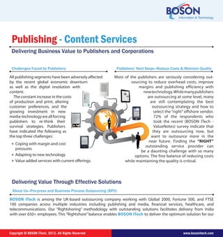 Copyright © BOSON ITech, 2012. All Rights Reserved www.bosonitech.com
Publishers’ Next Steps—Reduce Costs & Maintain Quality
Most of the publishers are seriously considering out-
sourcing to reduce overhead costs, improvesourcing t
ns and publishing efficiency withmargi
wtechnology.Whilemanypublishersnew
are outsourcing at some level, manya
are still contemplating the best
outsourcing strategy and how to
select the “right” offshore vendor.
72% of the respondents who
took the recent (BOSON ITech -
ValueNotes) survey indicate that
they are outsourcing now, but
want to outsource more in the
near future. Finding then “RIGHT”
utstanding service provider canou
be a daunting challenge with so many
options. The fine balance of reducing costs
while maintaining the quality is critical.
Publishing - Content Services
Delivering Business Value to Publishers and Corporations
Challenges Faced by Publishers
All publishing segments have been adversely affected
by the recent global economic downturndownturn
as well as the digital revolution with
content.
The constant increase in the costss
of production and print, altering
customer preferences, and the
growing investment in new
media-technologyareallforcing
publishers to re-think their
survival strategies. Publishers
have indicated the following as
the top three challenges:
❖ Coping with margin and cost
pressures
❖ Adapting to new technology
❖ Value added services with current offerings.
Delivering Value Through Effective Solutions
About Us—Pre-press and Business Process Outsourcing (BPO)
BOSON ITech is among the UK-based outsourcing company working with Global 2000, Fortune 500, and FTSE
100 companies across multiple industries including publishing and media, financial services, healthcare, and
telecommunications. Our “Rightshoring” methodology with outstanding solutions facilitates delivery from India
with over 650+ employees. This “Rightshore” balance enables BOSON ITech to deliver the optimum solution for our
 