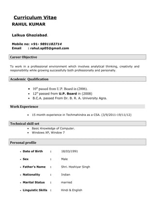Curriculum Vitae
RAHUL KUMAR
Lalkua Ghaziabad.
Mobile no: +91- 9891182714
Email : rahul.sp05@gmail.com
Career Objective
To work in a professional environment which involves analytical thinking, creativity and
responsibility while growing successfully both professionally and personally.
Academic Qualification
• 10th
passed from U.P. Board in (2006).
• 12th
passed from U.P. Board in (2008)
• B.C.A. passed From Dr. B. R. A. University Agra.
Work Experience
• 15 month experience in Techmahindra as a CSA. (3/9/2011-19/11/12)
Technical skill set
• Basic Knowledge of Computer.
• Windows XP, Window 7
Personal profile
• Date of Birth : 18/03/1991
• Sex : Male
• Father’s Name : Shri. Hoshiyar Singh
• Nationality : Indian
• Marital Status : married
• Linguistic Skills : Hindi & English
 