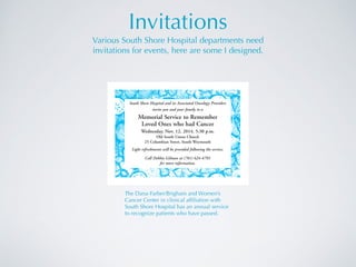 Invitations
Various South Shore Hospital departments need  
invitations for events, here are some I designed.
The Dana-Farber/Brigham and Women’s
Cancer Center in clinical afﬁliation with
South Shore Hospital has an annual service
to recognize patients who have passed.
South Shore Hospital and its Associated Oncology Providers
invite you and your family to a
Memorial Service to Remember
Loved Ones who had Cancer
Wednesday, Nov. 12, 2014, 5:30 p.m.
Old South Union Church
25 Columbian Street, South Weymouth
Light refreshments will be provided following the service.
Call Debbie Gilman at (781) 624-4793
for more information.
ACC Memorial invite 2014:Hospice Note Card 9/17/14 12:02 PM Page 1
 