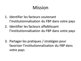 Mission
1. Identifier les facteurs soutenant
l’institutionnalisation du FBP dans votre pays
2. Identifier les facteurs affaiblissant
l’institutionnalisation du FBP dans votre pays
3. Partager les pratiques / stratégies pour
favoriser l’institutionnalisation du FBP dans
votre pays
 