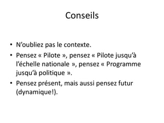 Conseils
• N’oubliez pas le contexte.
• Pensez « Pilote », pensez « Pilote jusqu’à
l’échelle nationale », pensez « Programme
jusqu’à politique ».
• Pensez présent, mais aussi pensez futur
(dynamique!).
 
