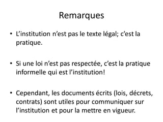 Remarques
• L’institution n’est pas le texte légal; c’est la
pratique.
• Si une loi n’est pas respectée, c’est la pratique
informelle qui est l’institution!
• Cependant, les documents écrits (lois, décrets,
contrats) sont utiles pour communiquer sur
l’institution et pour la mettre en vigueur.
 