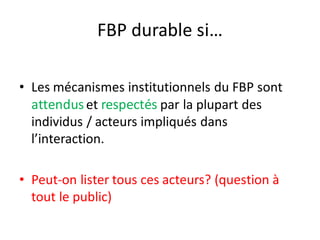 FBP durable si…
• Les mécanismes institutionnels du FBP sont
attenduset respectés par la plupart des
individus / acteurs impliqués dans
l’interaction.
• Peut-on lister tous ces acteurs? (question à
tout le public)
 