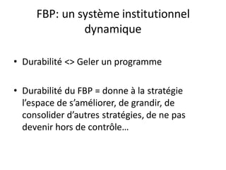 FBP: un système institutionnel
dynamique
• Durabilité <> Geler un programme
• Durabilité du FBP = donne à la stratégie
l’espace de s’améliorer, de grandir, de
consolider d’autres stratégies, de ne pas
devenir hors de contrôle…
 