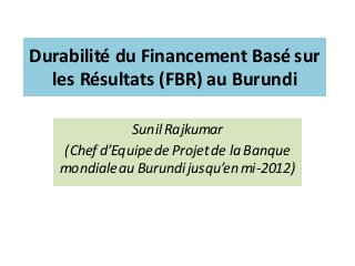 Durabilité du Financement Basé sur
les Résultats (FBR) au Burundi
Sunil Rajkumar
(Chef d’Equipe de Projet de la Banque
mondialeau Burundijusqu’enmi-2012)
 