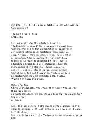 204 Chapter 6 The Challenge of Globalization: What Are the
Consequences?
The Noble Feat of Nike
NORBERG
Norberg contributed this article to London's
The Spectator in June 2003. In the essay, he takes issue
with those who think that globalization is the invention
of "ruthless international capitalists." In arguing his
case, Norberg centers his discussion on one symbol of
globalization-Nike-suggesting that we simply have
to look at our "feet" to understand Nike's "feat" in
advancing a benign form of globalization. Norberg
is the author of In Defense of Global Capitalism,
and writer and presenter of the recent documentary
Globalization Is Good. Since 2007, Norberg has been
associated with the Cato Institute, a conservative
Washington-based think tank.
Before Reading
Check your sneakers. Where were they made? What do you
think the workers
earned to manufacture them? Do you think they were exploited?
Explain your
response.
Nike. It means victory. It also means a type of expensive gym
shoe. In the minds of the anti-globalisation movement, it stands
for both at once.
Nike stands the victory of a Western footwear company over the
poor
 