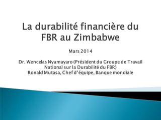 La durabilité financière du
FBR au Zimbabwe
Mars 2014
Dr. Wencelas Nyamayaro (Président du Groupe de Travail
National sur la Durabilité du FBR)
Ronald Mutasa, Chef d’équipe, Banque mondiale
 