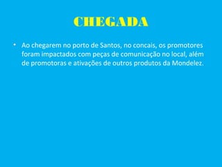 CHEGADA
• Ao chegarem no porto de Santos, no concais, os promotores
foram impactados com peças de comunicação no local, além
de promotoras e ativações de outros produtos da Mondelez.
 