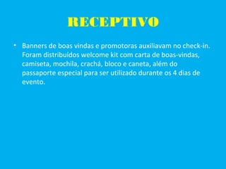 RECEPTIVO
• Banners de boas vindas e promotoras auxiliavam no check-in.
Foram distribuídos welcome kit com carta de boas-vindas,
camiseta, mochila, crachá, bloco e caneta, além do
passaporte especial para ser utilizado durante os 4 dias de
evento.
 