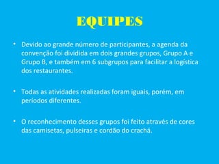 EQUIPES
• Devido ao grande número de participantes, a agenda da
convenção foi dividida em dois grandes grupos, Grupo A e
Grupo B, e também em 6 subgrupos para facilitar a logística
dos restaurantes.
• Todas as atividades realizadas foram iguais, porém, em
períodos diferentes.
• O reconhecimento desses grupos foi feito através de cores
das camisetas, pulseiras e cordão do crachá.
 