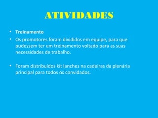 ATIVIDADES
• Treinamento
• Os promotores foram divididos em equipe, para que
pudessem ter um treinamento voltado para as suas
necessidades de trabalho.
• Foram distribuídos kit lanches na cadeiras da plenária
principal para todos os convidados.
 