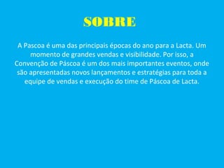 SOBRE
A Pascoa é uma das principais épocas do ano para a Lacta. Um
momento de grandes vendas e visibilidade. Por isso, a
Convenção de Páscoa é um dos mais importantes eventos, onde
são apresentadas novos lançamentos e estratégias para toda a
equipe de vendas e execução do time de Páscoa de Lacta.
 