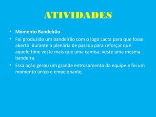 ATIVIDADES
• Momento Bandeirão
• Foi produzido um bandeirão com o logo Lacta para que fosse
aberto durante a plenária de pascoa para reforçar que
aquele time veste mais que uma camisa, veste uma mesma
bandeira.
• Essa ação gerou um grande entrosamento da equipe e foi um
momento único e emocionante.
 