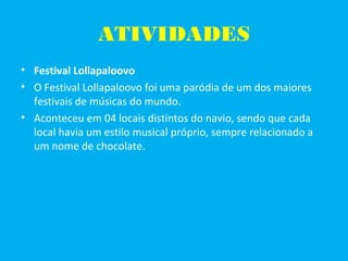 ATIVIDADES
• Festival Lollapaloovo
• O Festival Lollapaloovo foi uma paródia de um dos maiores
festivais de músicas do mundo.
• Aconteceu em 04 locais distintos do navio, sendo que cada
local havia um estilo musical próprio, sempre relacionado a
um nome de chocolate.
 
