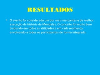 RESULTADOS
• O evento foi considerado um dos mais marcantes e de melhor
execução da história da Mondelez. O conceito foi muito bem
traduzido em todas as atitidades e em cada momento,
envolvendo a todos os participantes de forma integrada.
 