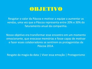 OBJETIVO
Resgatar o valor da Páscoa e motivar a equipe a aumentar as
vendas, uma vez que a Páscoa representa entre 20% e 30% do
faturamento anual da companhia.
Nosso objetivo era transformar esse encontro em um momento
emocionante, que evocasse memórias e fosse capaz de motivar
e fazer esses colaboradores se sentirem os protagonistas da
Páscoa 2014.
Resgate da magia da data | Viver essa emoção | Protagonismo
 