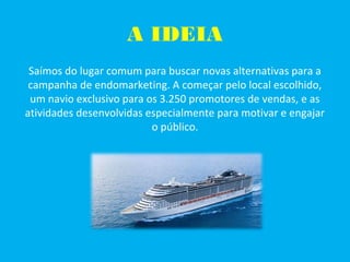 A IDEIA
Saímos do lugar comum para buscar novas alternativas para a
campanha de endomarketing. A começar pelo local escolhido,
um navio exclusivo para os 3.250 promotores de vendas, e as
atividades desenvolvidas especialmente para motivar e engajar
o público.
 