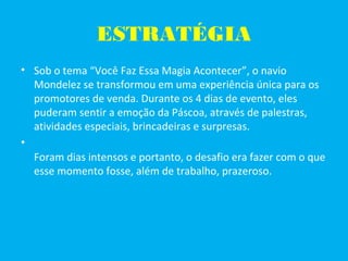 ESTRATÉGIA
• Sob o tema “Você Faz Essa Magia Acontecer”, o navio
Mondelez se transformou em uma experiência única para os
promotores de venda. Durante os 4 dias de evento, eles
puderam sentir a emoção da Páscoa, através de palestras,
atividades especiais, brincadeiras e surpresas.
•
Foram dias intensos e portanto, o desafio era fazer com o que
esse momento fosse, além de trabalho, prazeroso.
 