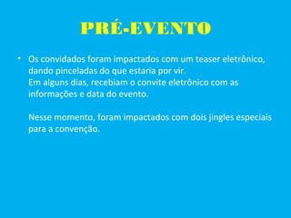 PRÉ-EVENTO
• Os convidados foram impactados com um teaser eletrônico,
dando pinceladas do que estaria por vir.
Em alguns dias, recebiam o convite eletrônico com as
informações e data do evento.
Nesse momento, foram impactados com dois jingles especiais
para a convenção.
 