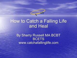 How to Catch a Falling Life and Heal By Sherry Russell MA BCBT BCETS www.catchafallinglife.com 