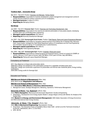 YouSave SpA – Innowatio Group
Mar 2012 – Feb 2013. Position: Business Unit Manager, Tertiary Sector.
• Responsibilities: responsible for business development, project management and management control of
energy services projects for tertiary customers (unit of 4 employees);
• Managed turnover: 2 million € in 2012;
• Reporting to: Managing Director;
Eni Group
Jan 2009 – Feb 2012. Enipower SpA. Position: Business and Technology Development, Italy.
• Responsibilities: responsible for the internal and external authorization of new power projects, developing
business plans and coordinating basic engineering;
• Managed capital expenditure: 250 million €;
• Reporting to: Business Development Manager;
Jun 2007 – Dec 2008. Snamprogetti Saudi Arabia. Position: Field Deputy, Piping and Layout Engineering Manager.
• Responsibilities: responsible for managing material issuing at the building site of Hawiyah NGL Recovery
Plant, Saudi Arabia; managed the Field Piping Department (group of 5 employees) and the Final Engineering
Documentation Issuance (group of 10 employees plus 2 subcontractors);
• Managed capital expenditure: 800 million $;
• Reporting to: Field Engineering Manager;
Dec 2005 – May 2007. Snamprogetti SpA. Position: Engineer, Piping and Layout.
• Responsibilities: responsible for designing piping and equipment layout; carried out projects for SAMIR oil
refinery, Morocco; CCGT plant of Ferrara, Italy (790 MWe); CCGT plant of Priolo, Italy (480 MWe);
• Reporting to: Piping and Layout Department Manager.
Consultancy as Freelancer
2011. Due diligences on large-scale photovoltaic plants.
2009-2010. Design and assistance in the authorization process for a vegetable oil-fueled power plant.
2006-2007. Design and construction supervision for photovoltaic and thermal solar residential plants; Energy building
certifications.
2004-2005. Energy audits for Genergia SpA.
Education and Training
SDA Bocconi School of Management (Milan, Italy)
2016. Short course: Negotiation and Influence
SDA Bocconi School of Management (Milan, Italy)
2012. Executive MBA (Master in Business Administration).
• Management tracks: Strategic Management, Marketing, Operations, Performance Management.
University of Rome “ La Sapienza” (Rome, Italy)
2010. PhD in Energetics. Mechanical and Aeronautic Department, Faculty of Engineering.
• Dissertation: "Development of an Energy System Model in Jiangsu Region (China) with Markal: An Analysis of the
Supply Side".
2004. Master’s in Energy and Environment Management. AIEE (Italian Association of Energy Economics)
and ISES (International Solar Energy Society).
University of Rome “ Tor Vergata” (Rome, Italy)
2003. MSc in Mechanical Engineering. Specialization: Energy.
• Final thesis: “The Absorption Factor of Crystalline Silicon Solar Cells”, carried out at the Technical University of
Eindhoven, Netherlands, with Ir. C.C.M. Rindt.
• GPA: 96/100
 