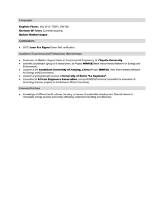 Languages
English: Fluent. Sep 2010: TOEFL 109/120;
German: B1 level, Currently studying.
Italian: Mothertongue .
Certifications
• 2012: Lean Six Sigma Green Belt certification.
Academic Experience and Professional Memberships
• Supervisor of Master’s degree thesis on Environmental Engineering at L’Aquila University.
• Scientific coordinator (group of 5 researchers) at Project NINFEE (New Interuniversity Network for Energy and
Environment).
• Lecturer at the SouthEast University of Nanjing, China (Project NINFEE, New Interuniversity Network
for Energy and Environment).
• Lecturer at post-graduate courses at University of Rome “La Sapienza”.
• Consultant at African Engineers Association, non-profit NGO (Technical consultant for evaluation of
technology transfer projects to SubSaharan African Countries).
Interests/Hobbies
• Knowledge of different world cultures, focusing on issues of sustainable development. Special interest in
renewable energy sources and energy efficiency. Extensive travelling and discovery.
 
