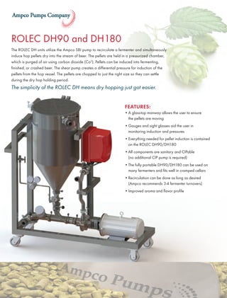 ROLEC DH90 and DH180
The ROLEC DH units utilize the Ampco SBI pump to recirculate a fermenter and simultaneously
induce hop pellets dry into the stream of beer. The pellets are held in a pressurized chamber,
which is purged of air using carbon dioxide (Co2
). Pellets can be induced into fermenting,
finished, or crashed beer. The shear pump creates a differential pressure for induction of the
pellets from the hop vessel. The pellets are chopped to just the right size so they can settle
during the dry hop holding period.
The simplicity of the ROLEC DH means dry hopping just got easier.
FEATURES:
•	A glass-top manway allows the user to ensure
the pellets are moving
•	Gauges and sight glasses aid the user in
monitoring induction and pressures
•	Everything needed for pellet induction is contained
on the ROLEC DH90/DH180
•	All components are sanitary and CIPable
(no additional CIP pump is required)
•	The fully portable DH90/DH180 can be used on
many fermenters and fits well in cramped cellars
•	Recirculation can be done as long as desired
(Ampco recommends 3-4 fermenter turnovers)
•	Improved aroma and flavor profile
 