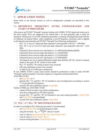 NT1065 "Nomada"
4-Channel GPS/GLONASS/Galileo/BeiDou/IRNSS/QZSS
L1/L2/L3/L5 band RF Front End
Ver. 2.04 page 30 of 45 www.ntlab.com
7. APPLICATION NOTES
Some tricks or not obvious actions as well as configuration examples are described in this
section
7.1 REFERENCE FREQUENCY (TCXO) CONFIGURATION AND
START UP PROCEDURE
After power up NT1065 "Nomada" assumes feeding with 10MHz TCXO signal and wakes up in
the active mode. PLLs are supposed to be locked after 1 ms and generally chip is ready for
operation. During next 15 ms LPF calibration procedure is running in background mode and has
no influence on channel filters. After completion a cut-off frequency correction code is applied
to all channels automatically and NT1065 "Nomada" has following configuration:
− PLL "A" is set to L1 band and feeds channel#1 and channel#2 with LO = 1590 MHz
− PLL "B" is set to L2/L3/L5 band and feeds channel#3 and channel#4 with LO = 1235
MHz
− Channel#1 down converts low side band (i.e. L1 GPS/Galileo/Beidou/QZSS)
− Channel#2 down converts high side band (i.e. L1 GLONASS)
− Channel#3 down converts high side band (i.e. L2 GLONASS)
− Channel#4 down converts low side band (i.e. L2 GPS/QZSS)
− All channels are set to analog differential output data interface, RF GC system in manual
mode @ max gain, IF GC system in auto mode
− PLL "A" and PLL "B" tuning systems were executed
− LPF auto-calibration system was executed
− 53 MHz CLK of LVDS type is pushed out
IF non 10MHz TCXO is used, some actions should be performed in order to make NT1065
"Nomada" perform properly. Execution sequence is important and described below.
24.84 MHz TCXO:
− set Reg3 D[1] to '1'
− perform PLL "A" and PLL "B" (if intended to use) reconfiguration according to section
7.2 to get desired LO frequency
− execute LPF auto-calibration system - Reg4 D[0]
Neither 10 MHz nor 24.84 MHz TCXO:
− contact NTLab in order to get initial configuration
− write this configuration to NT1065 registers
− execute PLL "A" and PLL "B" (if intended to use) auto tuning procedure - Reg43 D[0]
and Reg47 D[0] correspondingly
− execute LPF auto-calibration system - Reg4 D[0].
7.2 PLL "A"/ PLL "B" RECONFIGURATION
In order to reconfigure PLL following procedure is recommended:
− set Reg41/Reg45 D[1] to desired frequency band
− using the formula: 𝐹𝐹𝐿𝐿 𝐿𝐿 =
N∗𝐹𝐹𝑇𝑇𝑇𝑇𝑇𝑇𝑇𝑇
𝑅𝑅
choose N and R
− write N value to Reg42/Reg46 D[7-0] + Reg43/Reg47 D[7]
− write R value to Reg43/Reg47 D[6-3]
− execute tuning procedure - Reg43/Reg47 D[0]
 