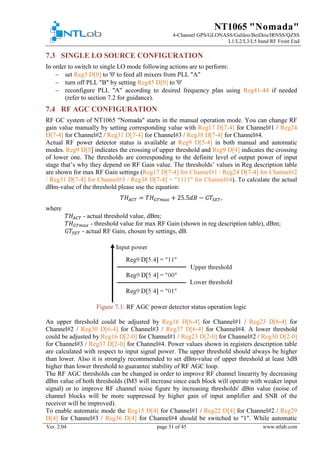 NT1065 "Nomada"
4-Channel GPS/GLONASS/Galileo/BeiDou/IRNSS/QZSS
L1/L2/L3/L5 band RF Front End
Ver. 2.04 page 31 of 45 www.ntlab.com
7.3 SINGLE LO SOURCE CONFIGURATION
In order to switch to single LO mode following actions are to perform:
− set Reg3 D[0] to '0' to feed all mixers from PLL "A"
− turn off PLL "B" by setting Reg45 D[0] to '0'
− reconfigure PLL "A" according to desired frequency plan using Reg41-44 if needed
(refer to section 7.2 for guidance).
7.4 RF AGC CONFIGURATION
RF GC system of NT1065 "Nomada" starts in the manual operation mode. You can change RF
gain value manually by setting corresponding value with Reg17 D[7-4] for Channel#1 / Reg24
D[7-4] for Channel#2 / Reg31 D[7-4] for Channel#3 / Reg38 D[7-4] for Channel#4.
Actual RF power detector status is available at Reg9 D[5-4] in both manual and automatic
modes. Reg9 D[5] indicates the crossing of upper threshold and Reg9 D[4] indicates the crossing
of lower one. The thresholds are corresponding to the definite level of output power of input
stage that’s why they depend on RF Gain value. The thresholds’ values in Reg description table
are shown for max RF Gain settings (Reg17 D[7-4] for Channel#1 / Reg24 D[7-4] for Channel#2
/ Reg31 D[7-4] for Channel#3 / Reg38 D[7-4] = "1111" for Channel#4). To calculate the actual
dBm-value of the threshold please use the equation:
𝑇𝑇𝑇𝑇𝐴𝐴 𝐴𝐴𝐴𝐴 = 𝑇𝑇𝑇𝑇𝐺𝐺𝐺𝐺𝐺𝐺𝐺𝐺𝐺𝐺 + 25.5𝑑𝑑𝑑𝑑 − 𝐺𝐺𝐺𝐺𝑆𝑆𝑆𝑆𝑆𝑆,
where
𝑇𝑇𝑇𝑇𝐴𝐴𝐴𝐴𝐴𝐴 - actual threshold value, dBm;
𝑇𝑇𝑇𝑇𝐺𝐺𝐺𝐺𝐺𝐺𝐺𝐺𝐺𝐺 - threshold value for max RF Gain (shown in reg description table), dBm;
𝐺𝐺𝐺𝐺𝑆𝑆 𝑆𝑆𝑆𝑆 - actual RF Gain, chosen by settings, dB.
Figure 7.1: RF AGC power detector status operation logic
An upper threshold could be adjusted by Reg16 D[6-4] for Channel#1 / Reg23 D[6-4] for
Channel#2 / Reg30 D[6-4] for Channel#3 / Reg37 D[6-4] for Channel#4. A lower threshold
could be adjusted by Reg16 D[2-0] for Channel#1 / Reg23 D[2-0] for Channel#2 / Reg30 D[2-0]
for Channel#3 / Reg37 D[2-0] for Channel#4. Power values shown in registers description table
are calculated with respect to input signal power. The upper threshold should always be higher
than lower. Also it is strongly recommended to set dBm-value of upper threshold at least 3dB
higher than lower threshold to guarantee stability of RF AGC loop.
The RF AGC thresholds can be changed in order to improve RF channel linearity by decreasing
dBm value of both thresholds (IM3 will increase since each block will operate with weaker input
signal) or to improve RF channel noise figure by increasing thresholds' dBm value (noise of
channel blocks will be more suppressed by higher gain of input amplifier and SNR of the
receiver will be improved).
To enable automatic mode the Reg15 D[4] for Channel#1 / Reg22 D[4] for Channel#2 / Reg29
D[4] for Channel#3 / Reg36 D[4] for Channel#4 should be switched to "1". While automatic
 