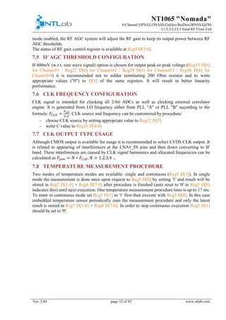 NT1065 "Nomada"
4-Channel GPS/GLONASS/Galileo/BeiDou/IRNSS/QZSS
L1/L2/L3/L5 band RF Front End
Ver. 2.04 page 32 of 45 www.ntlab.com
mode enabled, the RF AGC system will adjust the RF gain to keep its output power between RF
AGC thresholds.
The status of RF gain control register is available at Reg9 D[3-0].
7.5 IF AGC THRESHOLD CONFIGURATION
If 400mV (w.r.t. sine wave signal) option is chosen for output peak-to peak voltage (Reg15 D[6]
for Channel#1 / Reg22 D[6] for Channel#2 / Reg29 D[6] for Channel#3 / Reg36 D[6] for
Channel#4) it is recommended not to solder terminating 200 Ohm resistor and to write
appropriate values ("0") to D[5] of the same registers. It will result in better linearity
performance.
7.6 CLK FREQUENCY CONFIGURATION
CLK signal is intended for clocking all 2-bit ADCs as well as clocking external correlator
engine. It is generated from LO frequency either from PLL "A" or PLL "B" according to the
formula: 𝐹𝐹𝐶𝐶𝐶𝐶 𝐶𝐶 =
𝐹𝐹𝐿𝐿𝐿𝐿
2∗𝐶𝐶
. CLK source and frequency can be customized by procedure:
− choose CLK source by setting appropriate value to Reg12 D[5]
− write C value to Reg11 D[4-0]
7.7 CLK OUTPUT TYPE USAGE
Although CMOS output is available for usage it is recommended to select LVDS CLK output. It
is related to appearing of interferences at the LNA#_IN pins and then down converting to IF
band. These interferences are caused by CLK signal harmonics and allocated frequencies can be
calculated as 𝐹𝐹𝑗𝑗 𝑗𝑗𝑗𝑗 = 𝑁𝑁 ∗ 𝐹𝐹𝐶𝐶𝐶𝐶 𝐶𝐶, 𝑁𝑁 = 1,2,3,4 …
7.8 TEMPERATURE MEASUREMENT PROCEDURE
Two modes of temperature modes are available: single and continuous (Reg5 D[1]). In single
mode the measurement is done once upon request to Reg5 D[0] by setting '1' and result will be
stored in Reg7 D[1-0] + Reg8 D[7-0] after procedure is finished (auto reset to '0' in Reg5 D[0]
indicates this) until next execution. One temperature measurement procedure time is up to 17 ms.
To enter in continuous mode set Reg5 D[1] to '1' first then execute with Reg5 D[0]. In this case
embedded temperature sensor periodically runs the measurement procedure and only the latest
result is stored in Reg7 D[1-0] + Reg8 D[7-0]. In order to stop continuous execution Reg5 D[1]
should be set to '0'.
 