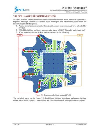 NT1065 "Nomada"
4-Channel GPS/GLONASS/Galileo/BeiDou/IRNSS/QZSS
L1/L2/L3/L5 band RF Front End
Ver. 2.04 page 40 of 45 www.ntlab.com
7.10 PCB LAYOUT RECOMMENDATIONS
NT1065 "Nomada" is easy-to-use and easy-to-implement solution where no special layout tricks
required. Although common RF related layout techniques and information given below are
recommended not to be ignored.
1. Analog power domain separated from digital domain is recommended to be allocated for
NT1065
2. EMI-RFI shielding are highly recommended above NT1065 "Nomada" and related stuff
3. Wave impedance should be kept up in accordance to the following:
Figure 7.2: Recommended land pattern QFN88
The red plaid traces on the Figure 7.2 should have 50 Ohm impedance and orange inclined
striped traces on the Figure 7.2 should have 200 Ohm impedance (if analog differential output).
 