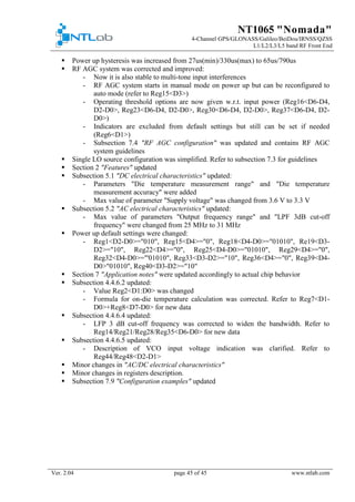 NT1065 "Nomada"
4-Channel GPS/GLONASS/Galileo/BeiDou/IRNSS/QZSS
L1/L2/L3/L5 band RF Front End
Ver. 2.04 page 45 of 45 www.ntlab.com
 Power up hysteresis was increased from 27us(min)/330us(max) to 65us/790us
 RF AGC system was corrected and improved:
- Now it is also stable to multi-tone input interferences
- RF AGC system starts in manual mode on power up but can be reconfigured to
auto mode (refer to Reg15<D3>)
- Operating threshold options are now given w.r.t. input power (Reg16<D6-D4,
D2-D0>, Reg23<D6-D4, D2-D0>, Reg30<D6-D4, D2-D0>, Reg37<D6-D4, D2-
D0>)
- Indicators are excluded from default settings but still can be set if needed
(Reg6<D1>)
- Subsection 7.4 "RF AGC configuration" was updated and contains RF AGC
system guidelines
 Single LO source configuration was simplified. Refer to subsection 7.3 for guidelines
 Section 2 "Features" updated
 Subsection 5.1 "DC electrical characteristics" updated:
- Parameters "Die temperature measurement range" and "Die temperature
measurement accuracy" were added
- Max value of parameter "Supply voltage" was changed from 3.6 V to 3.3 V
 Subsection 5.2 "AC electrical characteristics" updated:
- Max value of parameters "Output frequency range" and "LPF 3dB cut-off
frequency" were changed from 25 MHz to 31 MHz
 Power up default settings were changed:
- Reg1<D2-D0>="010", Reg15<D4>="0", Reg18<D4-D0>="01010", Re19<D3-
D2>="10", Reg22<D4>="0", Reg25<D4-D0>="01010", Reg29<D4>="0",
Reg32<D4-D0>="'01010", Reg33<D3-D2>="10", Reg36<D4>="0", Reg39<D4-
D0>"01010", Reg40<D3-D2>="10"
 Section 7 "Application notes" were updated accordingly to actual chip behavior
 Subsection 4.4.6.2 updated:
- Value Reg2<D1:D0> was changed
- Formula for on-die temperature calculation was corrected. Refer to Reg7<D1-
D0>+Reg8<D7-D0> for new data
 Subsection 4.4.6.4 updated:
- LFP 3 dB cut-off frequency was corrected to widen the bandwidth. Refer to
Reg14/Reg21/Reg28/Reg35<D6-D0> for new data
 Subsection 4.4.6.5 updated:
- Description of VCO input voltage indication was clarified. Refer to
Reg44/Reg48<D2-D1>
 Minor changes in "AC/DC electrical characteristics"
 Minor changes in registers description.
 Subsection 7.9 "Configuration examples" updated
 