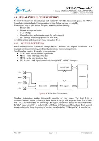 NT1065 "Nomada"
4-Channel GPS/GLONASS/Galileo/BeiDou/IRNSS/QZSS
L1/L2/L3/L5 band RF Front End
Ver. 2.04 page 8 of 45 www.ntlab.com
4.4 SERIAL INTERFACE DESCRIPTION
NT1065 "Nomada" can be configured with standard 4-wire SPI. In addition special pin "AOK"
(cumulative status indicator) for unexpected system failure tracking is available.
User register map is split up into five parts according to functionality:
− System Info
− General settings and status
− CLK settings
− Channel settings and status (separate for each channel)
− PLL settings and status (separate for each PLL)
Available settings and statuses are listed subsection 4.4.6.
GENERAL DESCRIPTION4.4.1
Serial interface is used to read and change NT1065 "Nomada" data register information. It is
intended for status monitoring, mode configuration and parameter adjustment.
Serial interface requires 4-wires for communication:
 CSN – serial interface enable signal input
 MISO – serial interface output data
 MOSI – serial interface input data
 SCLK – data clock signal transmitted through MISO and MOSI outputs
Figure 4.4: Serial interface structure
Standard information packet (command) consists of two bytes. The first byte is
command/address, second – data byte. Data format is always a bit sequence from first MSB to
last LSB. All data transfers are framed by CSN signal, which must be low for any data transfer.
In "idle" state, when CSN is high, SCLK, MOSI and MISO pins are blocked and don’t respond
to external signals. At the beginning of any data transfer (falling CSN edge) SCLK must be low.
 