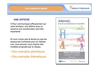 Les supports papier



   UNE AFFICHE
  Pour communiquer efficacement sur
votre territoire, une affiche avec un
visuel et vos coordonnées sont très
importants.


Si vous n’avez pas le temps ou pas les
ressources humaines pour en réaliser
une, vous pouvez vous inspirer des
modèles proposés par le réseau.

• Des exemples génériques
• Des exemples thématiques
 