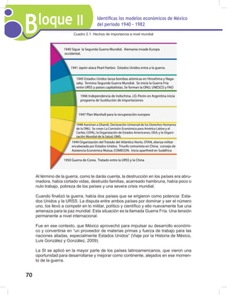 Bloque II Identificas los modelos económicos de México
del periodo 1940 - 1982
70
Cuadro 2.1. Hechos de importancia a nivel mundial
Al término de la guerra, como te darás cuenta, la destrucción en los países era abru-
madora, había cortado vidas, destruido familias, acarreado hambruna, había poco o
nulo trabajo, pobreza de los países y una severa crisis mundial.
Cuando finalizó la guerra, había dos países que se erigieron como potencia: Esta-
dos Unidos y la URSS. La disputa entre ambos países por dominar y ser el número
uno, los llevó a competir en lo militar, político y científico y ello nuevamente fue una
amenaza para la paz mundial. Esta situación es la llamada Guerra Fría. Una tensión
permanente a nivel internacional.
Fue en ese contexto, que México aprovechó para impulsar su desarrollo económi-
co y convertirse en “un proveedor de materias primas y fuerza de trabajo para las
naciones aliadas, especialmente Estados Unidos” (Viaje por la Historia de México,
Luis González y González, 2009).
La SI se aplicó en la mayor parte de los países latinoamericanos, que vieron una
oportunidad para desarrollarse y mejorar como continente, alejados en ese momen-
to de la guerra.
 